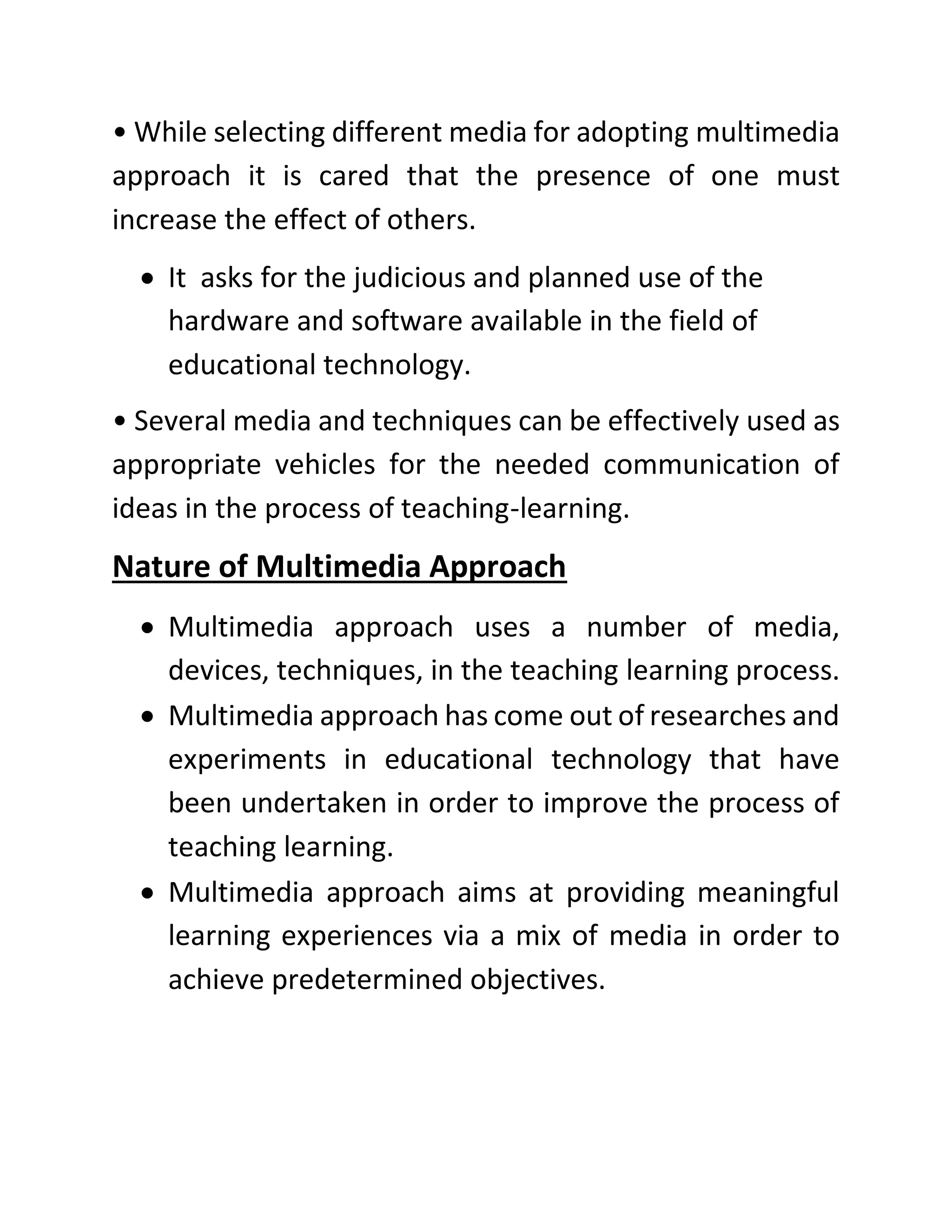 • While selecting different media for adopting multimedia
approach it is cared that the presence of one must
increase the effect of others.
• It asks for the judicious and planned use of the
hardware and software available in the field of
educational technology.
• Several media and techniques can be effectively used as
appropriate vehicles for the needed communication of
ideas in the process of teaching-learning.
Nature of Multimedia Approach
• Multimedia approach uses a number of media,
devices, techniques, in the teaching learning process.
• Multimedia approach has come out of researches and
experiments in educational technology that have
been undertaken in order to improve the process of
teaching learning.
• Multimedia approach aims at providing meaningful
learning experiences via a mix of media in order to
achieve predetermined objectives.
 
