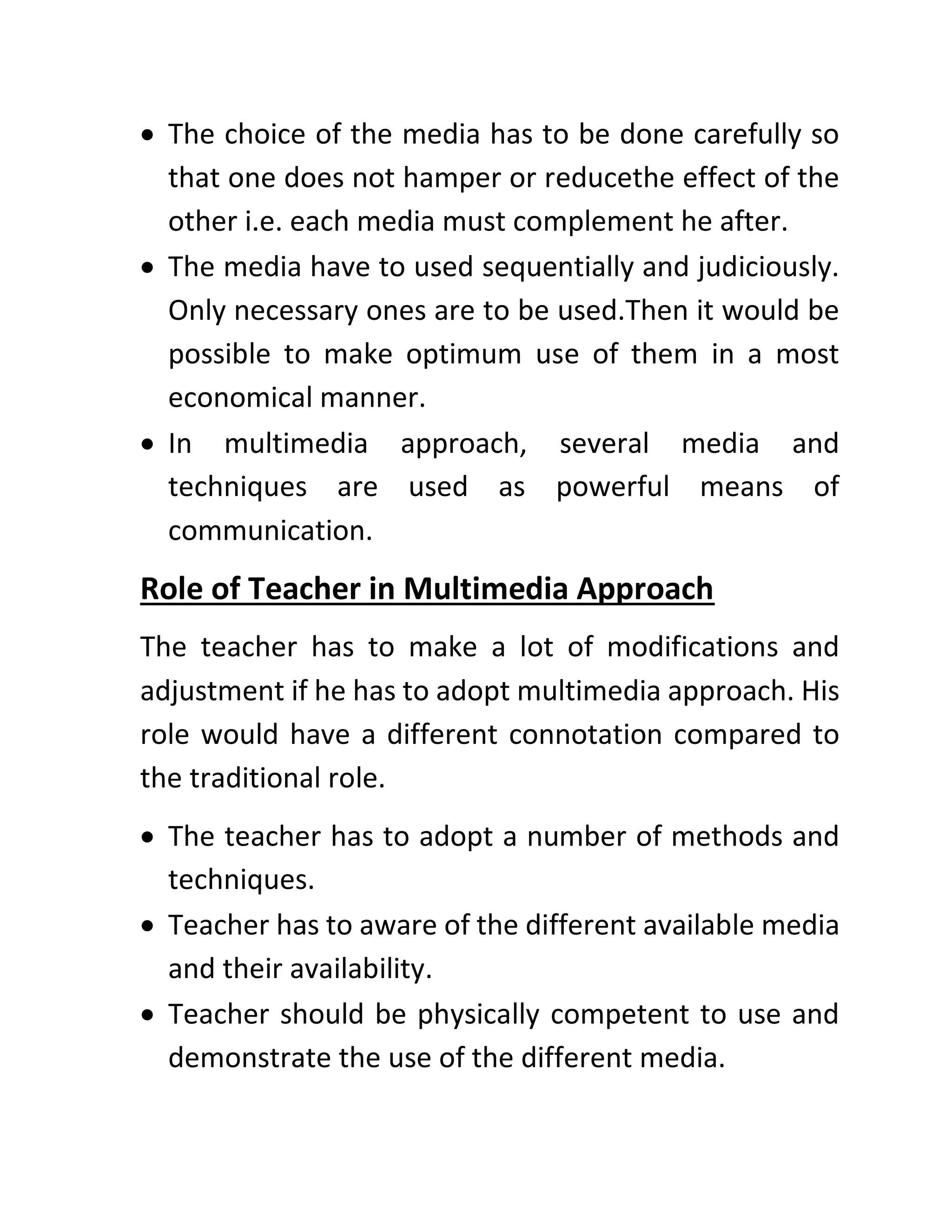 • The choice of the media has to be done carefully so
that one does not hamper or reducethe effect of the
other i.e. each media must complement he after.
• The media have to used sequentially and judiciously.
Only necessary ones are to be used.Then it would be
possible to make optimum use of them in a most
economical manner.
• In multimedia approach, several media and
techniques are used as powerful means of
communication.
Role of Teacher in Multimedia Approach
The teacher has to make a lot of modifications and
adjustment if he has to adopt multimedia approach. His
role would have a different connotation compared to
the traditional role.
• The teacher has to adopt a number of methods and
techniques.
• Teacher has to aware of the different available media
and their availability.
• Teacher should be physically competent to use and
demonstrate the use of the different media.
 