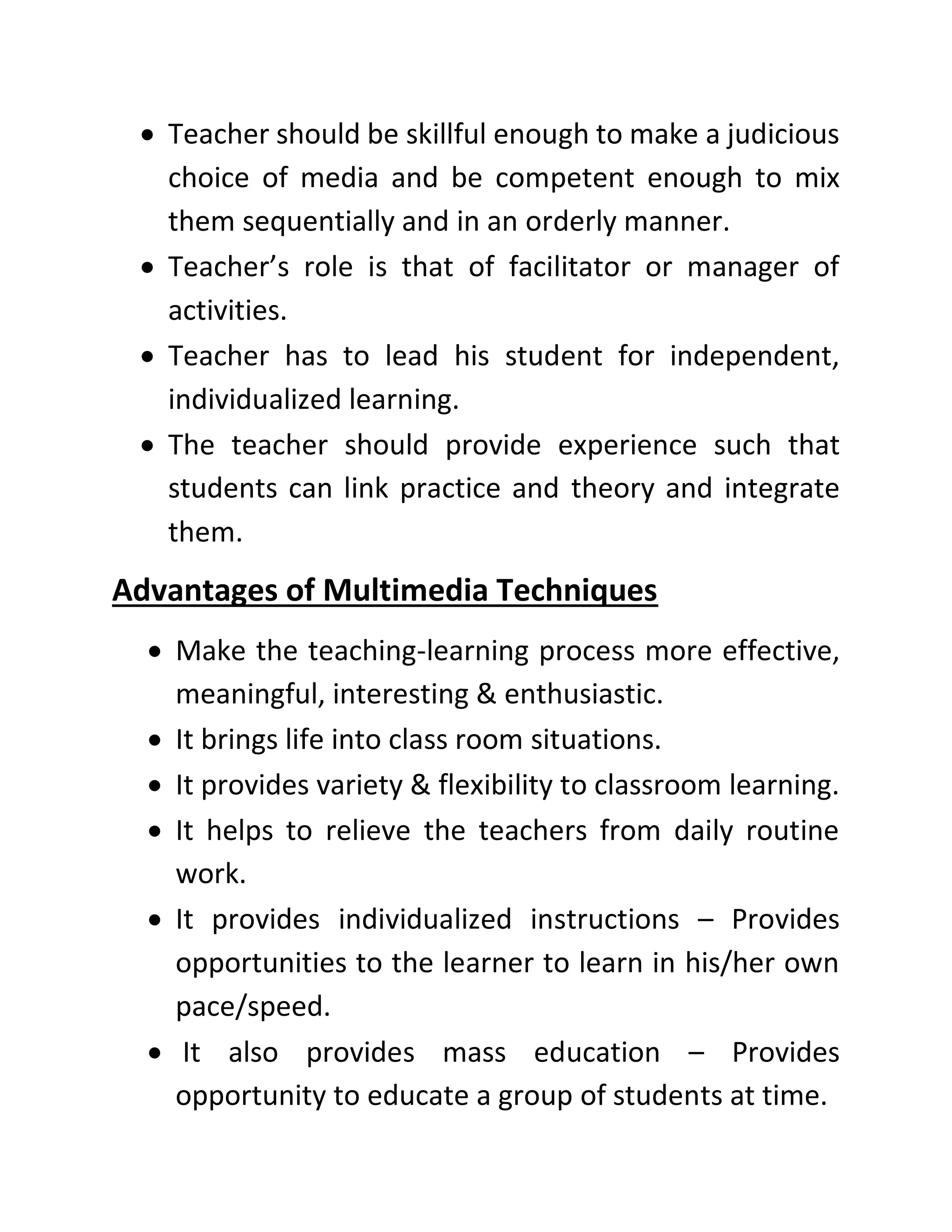 • Teacher should be skillful enough to make a judicious
choice of media and be competent enough to mix
them sequentially and in an orderly manner.
• Teacher’s role is that of facilitator or manager of
activities.
• Teacher has to lead his student for independent,
individualized learning.
• The teacher should provide experience such that
students can link practice and theory and integrate
them.
Advantages of Multimedia Techniques
• Make the teaching-learning process more effective,
meaningful, interesting & enthusiastic.
• It brings life into class room situations.
• It provides variety & flexibility to classroom learning.
• It helps to relieve the teachers from daily routine
work.
• It provides individualized instructions – Provides
opportunities to the learner to learn in his/her own
pace/speed.
• It also provides mass education – Provides
opportunity to educate a group of students at time.
 