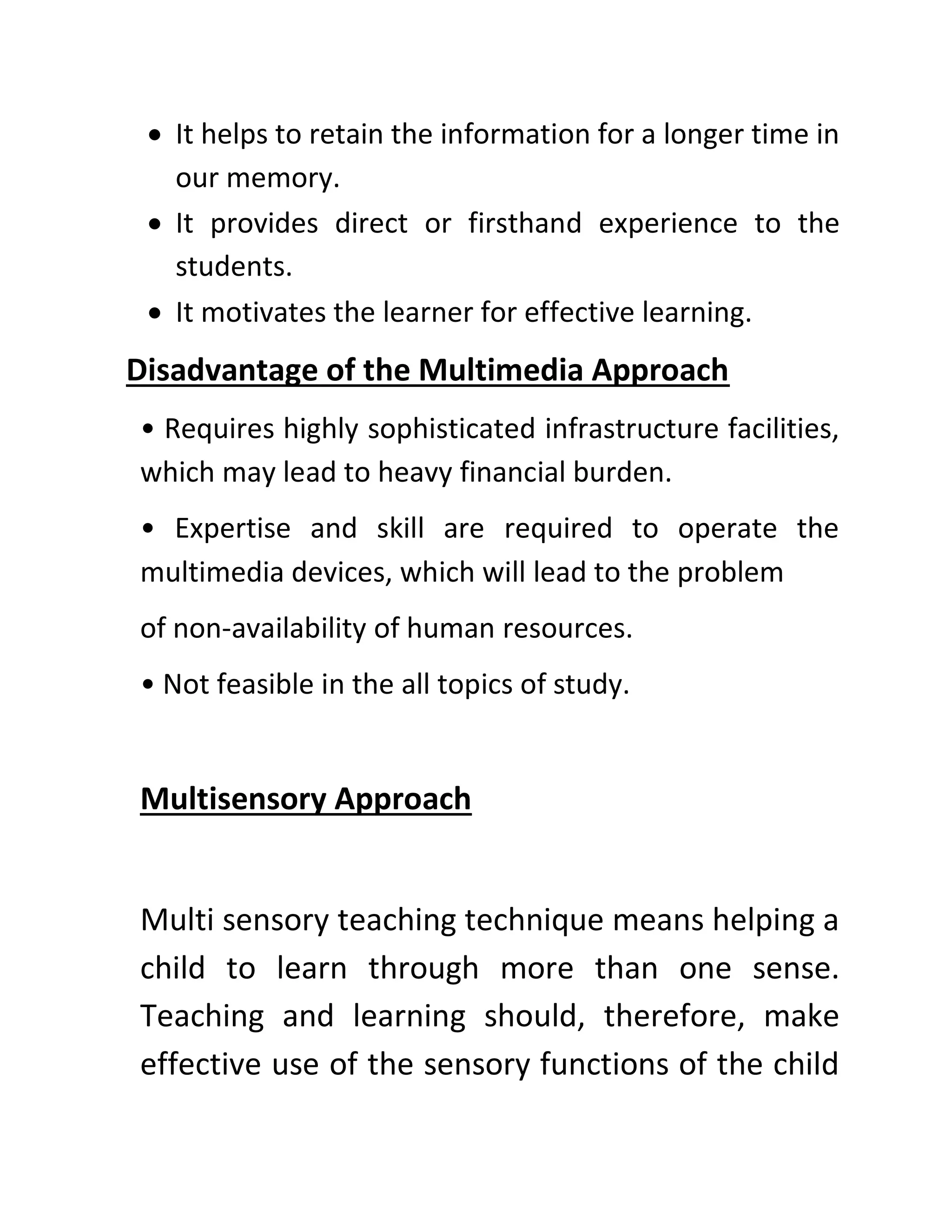 • It helps to retain the information for a longer time in
our memory.
• It provides direct or firsthand experience to the
students.
• It motivates the learner for effective learning.
Disadvantage of the Multimedia Approach
• Requires highly sophisticated infrastructure facilities,
which may lead to heavy financial burden.
• Expertise and skill are required to operate the
multimedia devices, which will lead to the problem
of non-availability of human resources.
• Not feasible in the all topics of study.
Multisensory Approach
Multi sensory teaching technique means helping a
child to learn through more than one sense.
Teaching and learning should, therefore, make
effective use of the sensory functions of the child
 