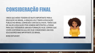 CONSIDERAÇÃO FINAL
VIMOS QUE ANÍSIO TEIXEIRA SÓ MUITO IMPORTANTE PARAA
EDUCAÇÃO NO BRASIL, A GRAÇAS A ELE TEMOS A EDUCAÇÃO
PUBLICA NO BRASIL CONHECIDO COM ESCOLA NOVA, TEMOS QUE
DÁ VALOR A EDUCAÇÃO POIS HOMENS IMPOTENTES LUTARAM
PARA QUE TIVÉSSEMOS UMA BOA FORMAÇÃO HOJE. ESPERO QUE
VOCÊS GOSTARAM DAAULA DE HOJE CONHECENDO UNS DOS
EDUCADORES MAIS IMPORTANTE DO BRASIL.
BONS ESTUDOS!!!
 
