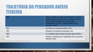TRAJETÓRIA DO PENSADOR ANÍSIO
TEIXEIRA
1899 Nasceu na Bahia, seus pais eram advogados e políticos.
Desde de pequeno estudou para se advogado, mais se
inteiriçou pelo educação e fez pós-graduação e
especialização nos EUA. E depois trabalhou como
educador no Brasil.
1931 Fez reforma no movimento politico no RJ.
1932 Participou do manifesto da educação nova.
1942 Foi conselheiro geral e depois secretario geral na Bahia.
1950 Participou do debate para a implantação da lei nacional de
diretrizes e base.
 