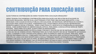 CONTRIBUIÇÃO PARA EDUCAÇÃO HOJE.
QUAIS FORAM AS CONTRIBUIÇÕES DE ANÍSIO TEIXEIRA PARA A EDUCAÇÃO BRASILEIRA?
ANÍSIO TEIXEIRA TEVE INÚMERAS CONTRIBUIÇÕES PARA EDUCAÇÃO QUE REFLETEM NA ATUALIDADE DA
EDUCAÇÃO BRASILEIRA, DENTRE ELAS A QUE PODEMOS CITAR COMO UMA DAS MAIS MARCANTES, A SUA
DEDICAÇÃO COM A CAUSA DA ESCOLA PÚBLICA COM QUALIDADE, EM DESTAQUE A IMPORTÂNCIA DO ACESSO À
EDUCAÇÃO PARA TODOS OS ALUNOS, CONSIDERAVA QUE O INVESTIMENTO NA EDUCAÇÃO REPRESENTAVA
DESENVOLVIMENTO SOCIAL E PESSOAL, TENDO COMO PRODUTO, RESPOSTA OU CONSEQUÊNCIA A ASCENSÃO
SOCIAL, COMO ACREDITAVAM OS LIBERAIS NAQUELA ÉPOCA. PARA ANÍSIO, A ESCOLA EFICAZ SERIA DE TEMPO
INTEGRAL, TANTO PARA OS ALUNOS, QUANTO PARA OS PROFESSORES.
AS NOVAS RESPONSABILIDADES DA ESCOLA ERAM, PORTANTO, EDUCAR EM VEZ DE INSTRUIR; FORMAR HOMENS
LIVRES EM VEZ DE HOMENS DÓCEIS; PREPARAR PARA UM FUTURO INCERTO EM VEZ DE TRANSMITIR UM PASSADO
CLARO; E ENSINAR A VIVER COM MAIS INTELIGÊNCIA, MAIS TOLERÂNCIA E MAIS FELICIDADE. PARA ISSO, SERIA
PRECISO REFORMAR A ESCOLA, COMEÇANDO POR DAR A ELA UMA NOVA VISÃO DA PSICOLOGIA INFANTIL. O QUE
REFLETIU AO LONGO DOS ANOS MODIFICANDO A ESCOLA TORNANDO MAIOR A INTERAÇÃO ALUNO E PROFESSOR
FAZENDO COM QUE O ALUNO SAIA DO PAPEL DE MERO ESPECTADOR E OUVINTE E O TRAZENDO PARA O CAMPO
DAS IDEIAS FAZENDO-O DELIBERAR COM OS PROFESSORES E DE MAIS ALUNOS, ACERCA DE SUAS DÚVIDAS
TRAZENDO ASSIM UMA CARACTERÍSTICA PECULIAR DO QUE ACREDITAVA ANÍSIO TEIXEIRA.
 