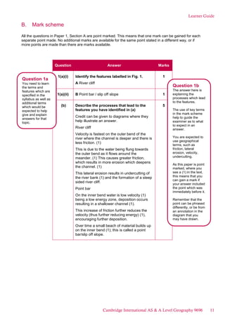 Learner Guide
B. Mark scheme
All the questions in Paper 1, Section A are point marked. This means that one mark can be gained for each
separate point made. No additional marks are available for the same point stated in a different way, or if
more points are made than there are marks available.
Question Answer Marks
1(a)(i) Identify the features labelled in Fig. 1.
A River cliff
1
1(a)(ii) B Point bar / slip off slope 1
(b) Describe the processes that lead to the
features you have identified in (a)
Credit can be given to diagrams where they
help illustrate an answer.
River cliff
Velocity is fastest on the outer bend of the
river where the channel is deeper and there is
less friction. (1)
This is due to the water being flung towards
the outer bend as it flows around the
meander. (1) This causes greater friction,
which results in more erosion which deepens
the channel. (1)
This lateral erosion results in undercutting of
the river bank (1) and the formation of a steep
sided river cliff.
Point bar
On the inner bend water is low velocity (1)
being a low energy zone, deposition occurs
resulting in a shallower channel (1).
This increase of friction further reduces the
velocity (thus further reducing energy) (1),
encouraging further deposition.
Over time a small beach of material builds up
on the inner bend (1); this is called a point
bar/slip off slope.
5
Question 1a
You need to learn
the terms and
features which are
specified in the
syllabus as well as
additional terms
which would be
expected to help
give and explain
answers for that
topic.
Question 1b
The answer here is
explaining the
processes which lead
to the features.
The use of key terms
in the mark scheme
help to guide the
examiner as to what
to expect in an
answer.
You are expected to
use geographical
terms, such as
friction, lateral
erosion, velocity,
undercutting.
As this paper is point
marked, where you
see a (1) in the text,
this means that you
can gain a mark if
your answer included
the point which was
immediately before it.
Remember that the
point can be phrased
differently, or be from
an annotation in the
diagram that you
may have drawn.
Cambridge International AS & A Level Geography 9696 11
 