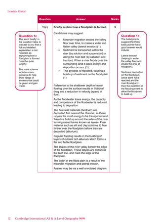 Learner Guide
Question Answer Marks
1 (c) Briefly explain how a floodplain is formed.
Candidates may suggest:
Meander migration erodes the valley
floor over time, to create a wider and
flatter valley (lateral erosion) (1)
Sediment is transported within the
river (by solution and suspension) or
along the river bed (by saltation and
traction). When a river floods over the
surrounding land it loses energy and
deposition occurs. (1)
This process is repeated, causing a
build-up of sediment on the flood plain
(1)
Reference to the shallower depth of water
flowing over the surface results in frictional
drag and a reduction in velocity (speed of
flow).
As the floodwater loses energy, the capacity
and competence of the floodwater is reduced,
leading to deposition.
The heaviest materials (bedload) are
deposited first nearest the channel, as these
require the most energy to be transported and
therefore build up around the sides of the river
forming raised banks known as levees. Finer
material such as silt and clay continue to flow
further over the floodplain before they are
deposited (alluvium).
Regular flooding results in the building of
layers of nutrient rich alluvium which forms a
flat and fertile floodplain.
The slopes of the river valley border the edge
of the floodplain. These slopes are known as
the bluff line, and mark the edge of the
floodplain.
The width of the flood plain is a result of the
meander migration and lateral erosion.
Answer may be via a well annotated diagram.
3
Question 1c
The word ‘briefly’ in
the question helps to
indicate to you that a
full and detailed
explanation is not
required, as
explaining how a
floodplain is formed
could be quite
lengthy.
The mark scheme
includes more
guidance to help
show range of
answers that could
be given and gain
credit.
Question 1c
The bullet points
suggest the three
basic points that a
good answer would
include.
Lateral erosion
(helping to widen
the valley floor and
create the area of
floodplain).
Sediment deposition
on the flood plain
(once bank full is
reached and the
river floods) and
then the repetition of
the flooding event to
allow the floodplain
to build up.
12 Cambridge International AS & A Level Geography 9696
 