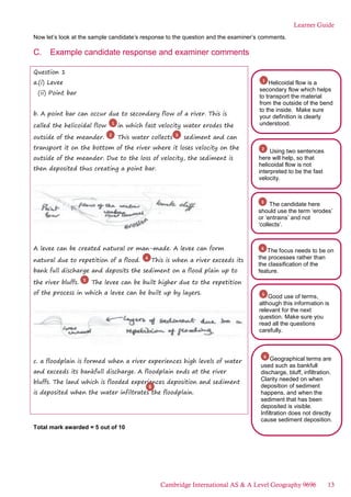 Learner Guide
Now let’s look at the sample candidate’s response to the question and the examiner’s comments.
C. Example candidate response and examiner comments
Question 1
a.(i) Levee
(ii) Point bar
b. A point bar can occur due to secondary flow of a river. This is
called the helicoidal flow in which fast velocity water erodes the
outside of the meander. This water collects sediment and can
transport it on the bottom of the river where it loses velocity on the
outside of the meander. Due to the loss of velocity, the sediment is
then deposited thus creating a point bar.
A levee can be created natural or man-made. A levee can form
natural due to repetition of a flood. This is when a river exceeds its
bank full discharge and deposits the sediment on a flood plain up to
the river bluffs. The levee can be built higher due to the repetition
of the process in which a levee can be built up by layers.
c. a floodplain is formed when a river experiences high levels of water
and exceeds its bankfull discharge. A floodplain ends at the river
bluffs. The land which is flooded experiences deposition and sediment
is deposited when the water infiltrates the floodplain.
Total mark awarded = 5 out of 10
1
2 3
4
5
Geographical terms are
used such as bankfull
discharge, bluff, infiltration.
Clarity needed on when
deposition of sediment
happens, and when the
sediment that has been
deposited is visible.
Infiltration does not directly
cause sediment deposition.
6
The focus needs to be on
the processes rather than
the classification of the
feature.
4
Good use of terms,
although this information is
relevant for the next
question. Make sure you
read all the questions
carefully.
5
Helicoidal flow is a
secondary flow which helps
to transport the material
from the outside of the bend
to the inside. Make sure
your definition is clearly
understood.
1
Using two sentences
here will help, so that
helicoidal flow is not
interpreted to be the fast
velocity.
2
6
The candidate here
should use the term ‘erodes’
or ‘entrains’ and not
‘collects’.
3
Cambridge International AS & A Level Geography 9696 13
 