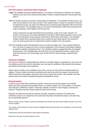 Learner Guide
How the answer could have been improved
1 (a)(i) The candidate incorrectly identifies feature A. The position of the label A is important, as it is below
bankfull, and is part of the vertical channel profile. A levée is a feature beside the channel rather than
within it.
1 (b) The specific processes are erosion, transportation and deposition. The candidate mentions erosion, but
does not give detail as to the type of erosion. Other specific detail is missing, for example the way that
the deposition process can result in the different sizes of sediment being deposited within the point bar
in different places. The candidate focuses on the result of helicoidal flow, rather than writing about the
range of processes, which together, form the point bar.
There is opportunity, through describing the second feature, to gain more marks. However, the
landform of a levee was not correctly identified from the figure. Whilst clearly described, does not help
focus on the description of the processes which lead to the formation of the feature. The candidate
includes material when describing levées which would have been better placed in the answer for
q1(c). No credit is given here for material which could be credited in the next question.
1 (c) The candidate mentions that deposition occurs, but does not explain why. They correctly identify the
term river bluffs, but again don’t link it is with the explanation of the formation of flood plains (relating
to meander migration and lateral erosion). The candidate needed to suggest that there are repeated
flooding events. The candidate does use some terms, such as bankfull and velocity, however they
could increase their use of terminology, such as with the terms: loss of energy, suspended load,
alluvium.
Common mistakes
One common mistake is not appreciating the value of an annotated diagram, especially for q 1(b) as this can
be credited as part of the marks for description, and may help the candidate to fully describe the processes
which lead to the formation of the landforms.
Anther common mistake is for candidates not to revise, and use, the terms that are contained within the
syllabus. The terms need to be known as definitions and used more within the answers. Key words both
within and outside of the syllabus need to be used more to support the answers, with examples, and case
studies (where more detail is requested) being learnt alongside the theory.
General advice
In order to do your best when answering a question, make sure you read the question very carefully.
Make note of the command words (question words, e.g. identify, explain, etc.) in the question. A command
word ‘describe’ is different to ‘explain’. Words like ‘evaluate’ or examine’ mean bringing in opinions and
evidence. Therefore command words change the nature of the answer.
Diagrams are useful and can help you describe concepts, processes or theories more clearly than
sometimes words can do. Diagrams can be used when they help to illustrate the answer, even when they
are not specifically asked for.
Where a certain number of ideas or points are requested for the answer, then that number needs to be given. Any more
won’t be credited.
Your answer can be structured in such a way as to highlight each point being made, such as starting a new line for each
additional point.
Use the terms which you have learnt to help answer the questions.
Allow time in the exam to check through your work.
14 Cambridge International AS & A Level Geography 9696
 