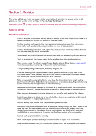 Learner Guide
Section 5: Revision
This advice will help you revise and prepare for the examinations. It is divided into general advice for all
papers and more specific advice for Paper 1, Paper 2, Paper 3 and Paper 4.
Use the tick boxes to keep a record of what you have done, what you plan to do or what you understand.
General advice
Before the examination
Find out when the examinations are and plan your revision so you have time to revise. Draw up a
revision timetable and divide it into sections to cover each topic.
Find out how long each paper is, how many questions you have to answer, how many marks
there are for each question and work out how long you have for each question.
Find out the choices you have on each paper, make sure you know how many sections there are
and which sections you should answer from.
When there is a choice of questions in a section, make sure you revise enough to have a choice.
Work for short periods then have a break. Revise small sections of the syllabus at a time.
Make revision notes. Try different styles of notes. See the Learner Study Guide www.cie.org.uk/
which has ideas about note taking. Find out what works best for you.
Test yourself by writing out key points, redrawing diagrams, etc.
Know the meaning of the command words used in questions and how to apply them to the
information given. These are listed at the end of the syllabus. Look at past examination papers
and highlight the command words and check what they mean.
Make sure you define, geographical terms accurately. E.g.deforestation is not simply ‘cutting
down trees’, it is ‘the total deliberate removal or clearance of forest/trees by cutting and/or burning
at rates faster than natural regeneration or without replanting’.
Definitions must not reuse the words to be defined. E.g. land pollution means the contamination
(pollution) of the earth’s surface (land) by the unplanned or illegal disposal of waste substances.
Make your own dictionary or draw up a glossary of key terms for each section of the syllabus.
Look at maps, diagrams, tables, etc. to find out what they show; e.g., recognising landforms and
settlement patterns on maps and photographs.
Practise drawing clear, simple, neat, fully-labelled diagrams and maps.
Learn your case studies thoroughly. What do they show? How you might use them? Where in the
world are they? Are they are local, regional, international or global scale? Make a list of case
studies for each section of the syllabus. Look at past questions and decide which case study
would be best to answer each one. Know your own local case studies, whenever possible.
Learn to spell geographical terms correctly.
Have a look at past questions so that you are clear of what to expect in an examination.
Look at mark schemes to help you to understand how the marks are awarded for each question.
Cambridge International AS & A Level Geography 9696 15
 