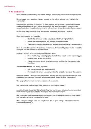 Learner Guide
In the examination
Read the instructions carefully and answer the right number of questions from the right sections.
Do not answer more questions than are needed, as this will not gain you more marks in the
examination.
Plan your time according to the marks for each question. For example, a question worth three
marks requires less time and a shorter answer than one worth ten marks. If a question has
several parts, then the parts with more marks will need more time and more developed answers.
Do not leave out questions or parts of questions. Remember, no answer – no mark.
Read each question very carefully.
o Identify the command words – you could underline or highlight them.
o Identify the other key words and perhaps underline them too.
o Try to put the question into your own words to understand what it is really asking.
Read all parts of a question before starting your answer. Think carefully about what is needed for
each part. You will not need to repeat material.
Look very carefully at the resource material you are given.
o Read the title, key, axes of graphs, etc. to find out exactly what it is showing you.
o Look for dates, scale, and location.
o Try using coloured pencils or pens to pick out anything that the question asks
you about.
Answer the question. This is very important!
o Use your knowledge and understanding.
o Do not just write all you know, only write what is needed to answer the question.
Plan your answers. Clear, concise, well-ordered, well-argued, well-supported answers get more
marks than long, rambling, muddled, repetitious answers. Quality is better than quantity.
Use geographical terms in your answers as much as possible.
Use the resource material given in the question to support your answer.
Annotated maps, diagrams and graphs can help you, and be used to support your answer. Use
them whenever possible but do not then repeat the information in words.
Use case-study material even when it is not required specifically by the question. Case studies
and examples can come from your home area.
Make sure your writing is clear and easy to read. It is no good writing a brilliant answer if the
examiner cannot read it!
16 Cambridge International AS & A Level Geography 9696
 