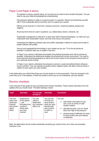 Learner Guide
Paper 3 and Paper 4 advice
If a question is about a specific place, do not assume you need to have studied that place. You just
need to use your skills and geographical understanding.
Pay particular attention to data or a resource given in a question. Read it and familiarise yourself
with it, think analytically about it and then use it to support your answer.
Effects can be long term or short term; physical, economic, social and political; positive and
negative.
Know key terms that are used in questions, e.g. relationships, factors, character, etc.
Sustainable management is referred to in each topic within Physical Geography, so make sure you
understand what 'sustainable' means, and how it can be put into practice.
Understand the difference between plan and profile, especially in relation to coasts and be able to
explain different cliff profiles.
Use as much geographical terminology in your answer as you can. Try to be as precise as
possible if a question asks you to explain a key term.
In Paper 3 you need to understand and explain how physical processes work. Be as precise as
possible. Understand the relationship between the physical and human environment. You need to
know about the physical geography as well as the human impact on the physical environments of
your particular areas of study.
In Paper 4 you need to understand how physical, economic, social and political factors influence
human activities. They can operate as positive and/or negative factors. Be able to discuss these in
relation to each option you have studied.
In the table below you will find the things you may be tested on in the examination. They are arranged in the
order they occur in the syllabus. If there any words or terms you do not understand, ask your teacher.
Revision checklists
In the next part of this guide we have provided some revision checklists. These include information from the
syllabus that you should revise. The table headings include:
Topic Sub-topic You should
be able to
Checklist Comments
The core
topics and
advanced
physical
and human
option
topics
Subdivisions
of the papers
– use
throughout the
course to
check what
you have
covered
You can
check in
detail what
you know/are
able to do
You can tick
off what you
have done or
what you have
learned well
(use a pencil
for later re-
use)
You can:
Add further information of your
own, such as names of case
studies needed.
add learning aids, such as “winds
blow from high to low pressure”
pinpoint areas of difficulty you need
to check further with your teacher
or textbooks
Note: the table below cannot contain absolutely everything you need to know, but it does use examples
wherever it can.
Cambridge International AS & A Level Geography 9696 19
 