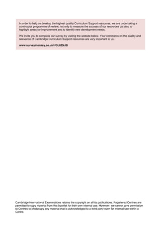In order to help us develop the highest quality Curriculum Support resources, we are undertaking a
continuous programme of review; not only to measure the success of our resources but also to
highlight areas for improvement and to identify new development needs.
We invite you to complete our survey by visiting the website below. Your comments on the quality and
relevance of Cambridge Curriculum Support resources are very important to us.
www.surveymonkey.co.uk/r/GL6ZNJB
Cambridge International Examinations retains the copyright on all its publications. Registered Centres are
permitted to copy material from this booklet for their own internal use. However, we cannot give permission
to Centres to photocopy any material that is acknowledged to a third party even for internal use within a
Centre.
 