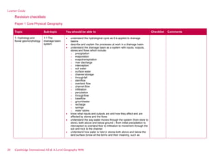 Learner Guide
Revision checklists
Paper 1 Core Physical Geography
Topic Sub-topic You should be able to Checklist Comments
1. Hydrology and
fluvial geomorphology
1.1 The
drainage basin
system
understand the hydrological cycle as it is applied to drainage
basins
describe and explain the processes at work in a drainage basin
understand the drainage basin as a system with inputs, outputs,
stores and flows which include:
o precipitation
o evaporation
o evapotranspiration
o river discharge
o interception
o soil water
o surface water
o channel storage
o throughfall
o stemflow
o overland flow
o channel flow
o infiltration
o percolation
o throughflow
o baseflow
o groundwater
o recharge
o springs
o water tables
know what inputs and outputs are and how they affect and are
affected by stores and the flows
understand the way water moves through the system (from store to
store), both above and below ground – from initial precipitation to
interception to overland flow to infiltration to movement through the
soil and rock to the channel
understand how water is held in stores both above and below the
land surface (know all the terms and their meaning, such as
20 Cambridge International AS & A Level Geography 9696
 