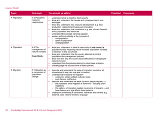Learner Guide
Topic Sub-topic You should be able to Checklist Comments
4. Population 4.3 Population-
resource
relationships
understand what is meant by food security
know and understand the causes and consequences of food
shortages
know and understand how resource development, e.g. food
production, relates to technology and innovation
know and understand how constraints, e.g. war, climatic hazards,
link to population and resources
understand the concept ‘carrying capacity’
explain and look critically at the concepts of:
o overpopulation
o optimum population
o underpopulation
4. Population 4.4 The
management of
natural increase
Case Study
know and understand in detail a case study of one country’s
population policy regarding natural increase (population increase
or decline). In this you should:
know and understand how the country attempts to control
population (the management policies)
know how and why this country faces difficulties in managing its
natural increase
understand how the policies attempt to solve these problems
critically judge the success level of these policies
5. Migration 5.1 Migration as
a component of
population
change
describe and understand the types of migration (excluding all
movements of less than one year’s duration)
understand the reasons for migration
o economic, social, political, cultural, racial,
o push factors, pull factors
describe and understand the ways by which people migrate, i.e.
o the processes (how migration is achieved – including chain
migration)
o the patterns of migration (spatial movements of migrants – and
how distance and age affects these patterns )
understand the effects of constraints, obstacles and barriers, e.g.
distance, cost, national borders, language
28 Cambridge International AS & A Level Geography 9696
 