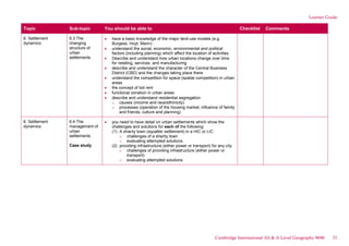 Learner Guide
Topic Sub-topic You should be able to Checklist Comments
6. Settlement
dynamics
6.3 The
changing
structure of
urban
settlements
have a basic knowledge of the major land-use models (e.g.
Burgess, Hoyt, Mann)
understand the social, economic, environmental and political
factors (including planning) which affect the location of activities.
Describe and understand how urban locations change over time
for retailing, services, and manufacturing
describe and understand the character of the Central Business
District (CBD) and the changes taking place there
understand the competition for space (spatial competition) in urban
areas
the concept of bid rent
functional zonation in urban areas
describe and understand residential segregation
o causes (income and race/ethinicity)
o processes (operation of the housing market, influence of family
and friends, culture and planning)
6. Settlement
dynamics
6.4 The
management of
urban
settlements
Case study
you need to have detail on urban settlements which show the
challenges and solutions for each of the following:
(1) A shanty town (squatter settlement) in a HIC or LIC
o challenges of a shanty town
o evaluating attempted solutions
(2) providing infrastructure (either power or transport) for any city
o challenges of providing infrastructure (either power or
transport)
o evaluating attempted solutions
Cambridge International AS & A Level Geography 9696 31
 