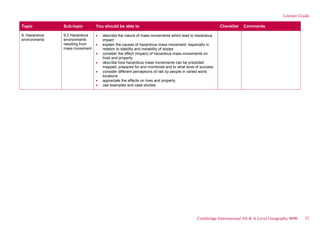 Learner Guide
Topic Sub-topic You should be able to Checklist Comments
9. Hazardous
environments
9.2 Hazardous
environments
resulting from
mass movement
describe the nature of mass movements which lead to hazardous
impact
explain the causes of hazardous mass movement, especially in
relation to stability and instability of slopes
consider the effect (impact) of hazardous mass movements on
lives and property
describe how hazardous mass movements can be predicted
mapped, prepared for and monitored and to what level of success
consider different perceptions of risk by people in varied world
locations
appreciate the effects on lives and property
use examples and case studies
Cambridge International AS & A Level Geography 9696 37
 