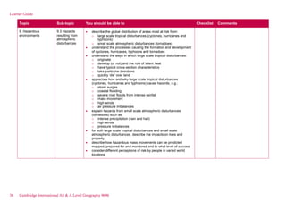 Learner Guide
Topic Sub-topic You should be able to Checklist Comments
9. Hazardous
environments
9.3 Hazards
resulting from
atmospheric
disturbances
describe the global distribution of areas most at risk from:
o large scale tropical disturbances (cyclones, hurricanes and
typhoons)
o small scale atmospheric disturbances (tornadoes)
understand the processes causing the formation and development
of cyclones, hurricanes, typhoons and tornadoes
understand the ways in which large scale tropical disturbances:
o originate
o develop (or not) and the role of latent heat
o have typical cross-section characteristics
o take particular directions
o quickly ‘die’ over land
appreciate how and why large scale tropical disturbances
(cyclones, hurricanes and typhoons) cause hazards, e.g.:
o storm surges
o coastal flooding
o severe river floods from intense rainfall
o mass movement
o high winds
o air pressure imbalances
explain hazards from small scale atmospheric disturbances
(tornadoes) such as:
o intense precipitation (rain and hail)
o high winds
o pressure imbalances
for both large scale tropical disturbances and small scale
atmospheric disturbances, describe the impacts on lives and
property.
describe how hazardous mass movements can be predicted
mapped, prepared for and monitored and to what level of success
consider different perceptions of risk by people in varied world
locations
38 Cambridge International AS & A Level Geography 9696
 