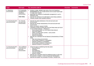 Learner Guide
Topic Sub-topic You should be able to Checklist Comments
9. Hazardous
environments
9.4 Sustainable
management in
hazardous
environments
Case study
develop a single, detailed case study of any one hazardous
environment from your studies above (not an actual hazard type
or single event hazard)
appreciate the problems of sustainable management in such a
hazardous area
describe the methods so far attempted to solve these problems,
critically consider other possible solutions
10. Hot arid and semi-
arid environments
10.1 Hot arid
and semi-arid
environments
describe the global distribution of hot arid and semi-arid
environments
describe the climate characteristics of hot arid and semi-arid
environments
define and explain causes of aridity
understand causes of aridity (why and how these areas are found
in such limited locations) – influence of:
o world pressure belts, e.g. sub-tropical high pressure
o world wind patterns
o pattern of world ocean currents – cold currents
o rain shadow effects
o effective precipitation
describe and understand the key features (characteristics) of these
areas
o high wind energy environments
o diurnal (daily) variations in precipitation
o seasonal variations in precipitation
o diurnal (daily) variations in temperature
o seasonal variations in temperature
10. Hot arid and semi-
arid environments
10.2 Landforms
of hot arid and
semi-arid
environments
revise the types of weathering that take place:
o thermal fracture
o exfoliation
o salt weathering
o chemical weathering
o pressure release
describe and understand what the weathering does to rocks and
the products it creates i.e. block and granular disintegration
describe and explain the processes of erosion, transport and
Cambridge International AS & A Level Geography 9696 39
 