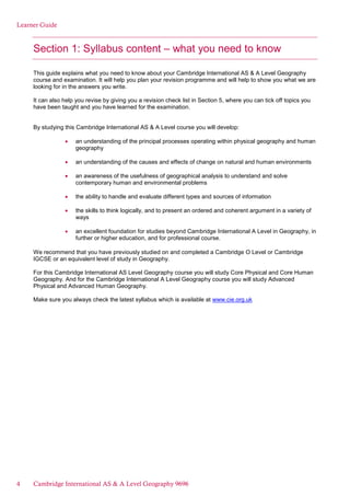 Learner Guide
Section 1: Syllabus content – what you need to know
This guide explains what you need to know about your Cambridge International AS & A Level Geography
course and examination. It will help you plan your revision programme and will help to show you what we are
looking for in the answers you write.
It can also help you revise by giving you a revision check list in Section 5, where you can tick off topics you
have been taught and you have learned for the examination.
By studying this Cambridge International AS & A Level course you will develop:
an understanding of the principal processes operating within physical geography and human
geography
an understanding of the causes and effects of change on natural and human environments
an awareness of the usefulness of geographical analysis to understand and solve
contemporary human and environmental problems
the ability to handle and evaluate different types and sources of information
the skills to think logically, and to present an ordered and coherent argument in a variety of
ways
an excellent foundation for studies beyond Cambridge International A Level in Geography, in
further or higher education, and for professional course.
We recommend that you have previously studied on and completed a Cambridge O Level or Cambridge
IGCSE or an equivalent level of study in Geography.
For this Cambridge International AS Level Geography course you will study Core Physical and Core Human
Geography. And for the Cambridge International A Level Geography course you will study Advanced
Physical and Advanced Human Geography.
Make sure you always check the latest syllabus which is available at www.cie.org.uk
4 Cambridge International AS & A Level Geography 9696
 