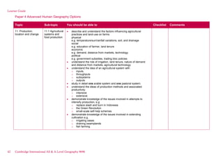 Learner Guide
Paper 4 Advanced Human Geography Options
Topic Sub-topic You should be able to Checklist Comments
11. Production,
location and change
11.1 Agricultural
systems and
food production
describe and understand the factors influencing agricultural
practices and land-use on farms:
physical
e.g. temperature/sun/rainfall variations, soil, and drainage
social
e.g. education of farmer, land tenure
economic
e.g. demand, distance from markets, technology
political
e.g. government subsidies, trading bloc policies
understand the role of irrigation, land tenure, nature of demand
and distance from markets, agricultural technology
understand the idea of an agricultural system with
o inputs,
o throughputs
o subsystems
o outputs
study in detail one arable system and one pastoral system.
understand the ideas of production methods and associated
productivity:
o intensive
o extensive
demonstrate knowledge of the issues involved in attempts to
intensify production, e.g.
o replace slash and burn in Indonesia
o the Green Revolution
o small-scale self-help schemes
demonstrate knowledge of the issues involved in extending
cultivation e.g.
o irrigating oases
o draining swamplands
o fish farming
42 Cambridge International AS & A Level Geography 9696
 
