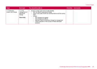Learner Guide
Topic Sub-topic You should be able to Checklist Comments
11. Production,
location and change
11.2 The
management of
agricultural
change
Case study
develop a single case study for one country:
o title: the need for agricultural change
o scale: at the scale of both the individual farmer and the country
itself
o content:
– why changes are needed,
– why changes are difficult,
– attempts made to bring about change by management
– critical evaluation of the success of these attempted
solutions
Cambridge International AS & A Level Geography 9696 43
 