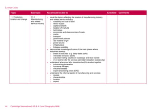 Learner Guide
Topic Sub-topic You should be able to Checklist Comments
11. Production,
location and change
11.3
Manufacturing
and related
service industry
recall the factors affecting the location of manufacturing industry
and related service industry:
o suitability and cost of land
o labour supply
o capital available
o location of markets
o technology
o economies and diseconomies of scale
o inertia
o transport
o government policies
o raw material origin
o power source
o infrastructure
o linkages available
demonstrate knowledge of some of the main places where
industries develop:
o break of bulk sites (e.g. deep-water ports)
o riversides for heavy plants
o suburban trading estates on routeways and near market
o in or next to CBD for services (and later relocation outside city)
understand where and why industries tend to develop together
o industrial agglomeration
o functional linkages
o industrial estates
o export processing zones (EPZ)
understand the informal sector of manufacturing and services:
o causes
o characteristics
o location
o impact
44 Cambridge International AS & A Level Geography 9696
 