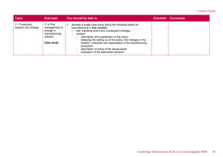 Learner Guide
Topic Sub-topic You should be able to Checklist Comments
11. Production,
location and change
11.4 The
management of
change in
manufacturing
industry
Case study
develop a single case study about the industrial policy for
manufacturing in one country
o title: industrial policy and consequent changes
o content:
– description and explanation of the policy
– following the setting up of the policy, the changes in the
location, character and organisation of its manufacturing
production
– description of some of the issues faced
– evaluation of the attempted solutions
Cambridge International AS & A Level Geography 9696 45
 