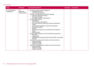 Learner Guide
Topic Sub-topic You should be able to Checklist Comments
12. Environmental
management
12.1
Sustainable
energy supplies
for energy, define and give examples of:
o renewable resources
o non-renewable resources
describe, at a national level, the factors affecting:
o the level of demand for energy
o the supply of energy
o the balance between energy sources
consider ideas such as:
o sustainability
o level of country’s development
o how many resources country has (resource endowment)
o climate
o income (capital available for national scale projects)
o technology available
o pollution
o governments energy policy, priorities and future plans for
energy
o energy security
compare trends between LICs HICs and MICs consumption of:
o fossil fuels
o nuclear power
o renewables (including hydro-electric power (HEP), wind power,
biofuels)
describe at the local scale the effects on the environment of:
o energy production
o transport of energy
o usage of the power
describe at the global scale the effects on the environment of:
o energy production
o transport of energy
o usage of the power
46 Cambridge International AS & A Level Geography 9696
 