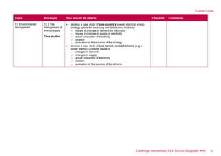 Learner Guide
Topic Sub-topic You should be able to Checklist Comments
12. Environmental
management
12.2 The
management of
energy supply
Case studies
develop a case study of one country’s overall electrical energy
strategy (plans for producing and distributing electricity)
o issues of changes in demand for electricity
o issues in changes in supply of electricity
o actual production of electricity
o location
o evaluation of the success of the strategy
develop a case study of one named, located scheme (e.g. a
power station). Consider issues of:
o changes in demand
o changes in supply
o actual production of electricity
o location
o evaluation of the success of the scheme
Cambridge International AS & A Level Geography 9696 47
 