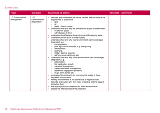 Learner Guide
Topic Sub-topic You should be able to Checklist Comments
12. Environmental
management
12.3
Environmental
degradation
describe and understand the nature, causes and solutions of the
major forms of pollution of:
o land
o air
o water – inland, ocean
understand how and why the demand and supply of water varies
o in different places
o with changes in time
understand the effects on the environment of supplying water
understand issues such as water quality
understand how and why rural environments can be damaged
(degraded) e.g.
o overpopulation
o poor agricultural practices, e.g. overgrazing
o deforestation
o quarrying
o military training grounds
o golf courses in rainforest, etc.
understand how and why urban environments can be damaged
(degraded), e.g.
o urbanisation
o too rapid urban growth
o industrial development
o inadequate waste management
o residential segregation problems
o no-go crime zones, etc.
understand the contraints on improving the quality of these
degraded environments
identify environments at risk at the local or regional scale
describe and explain why they need protecting and the ways of
protecting them
look at the protection measures for these environments
assess the effectiveness of the protection
48 Cambridge International AS & A Level Geography 9696
 