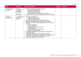 Learner Guide
Topic Sub-topic You should be able to Checklist Comments
12. Environmental
management
12.4 The
management of
a degraded
environment
Case study
choose one degraded environment and show:
o the causes of its degradation
o the problems faced by the area
o attempts to improve the area
o issues (problems) of these improvement attempts
judgement on the success of these attempts to solve the problems
13. Global
interdependence
13.1 Trade flows
and trading
patterns
demonstrate knowledge of
o visible and invisible imports
o visible and invisible exports
appreciate the patterns of trade flows around the world
appreciate the inequalities in trade flows around the world
understand the factors affecting global trade and so causing these
flows, e.g.
o resource endowment
o locational advantage
o historical factors such as colonial links
o trade agreements
o political isolation of certain countries
o changes in the global market
demonstrate knowledge and understanding of the World Trade
Organisation (WTO)
demonstrate knowledge and understanding of free trade
evaluate the impacts of trade on exporting and importing countries
demonstrate knowledge and understanding of Fair Trade
describe and explain the role of Fair Trade
Cambridge International AS & A Level Geography 9696 49
 