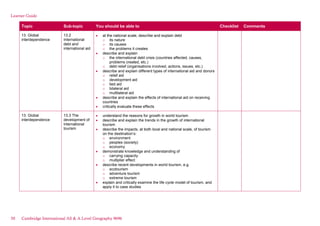 Learner Guide
Topic Sub-topic You should be able to Checklist Comments
13. Global
interdependence
13.2
International
debt and
international aid
at the national scale, describe and explain debt
o its nature
o its causes
o the problems it creates
describe and explain
o the international debt crisis (countries affected, causes,
problems created, etc.)
o debt relief (organisations involved, actions, issues, etc.)
describe and explain different types of international aid and donors
o relief aid
o development aid
o tied aid
o bilateral aid
o multilateral aid
describe and explain the effects of international aid on receiving
countries
critically evaluate these effects
13. Global
interdependence
13.3 The
development of
international
tourism
understand the reasons for growth in world tourism
describe and explain the trends in the growth of international
tourism
describe the impacts, at both local and national scale, of tourism
on the destination’s:
o environment
o peoples (society)
o economy
demonstrate knowledge and understanding of
o carrying capacity
o multiplier effect
describe recent developments in world tourism, e.g.
o ecotourism
o adventure tourism
o extreme tourism
explain and critically examine the life cycle model of tourism, and
apply it to case studies
50 Cambridge International AS & A Level Geography 9696
 