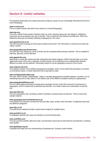Learner Guide
Section 6: Useful websites
The websites listed below are useful resources to help you study for your Cambridge International AS and A
Level Geography.
www.s-cool.co.uk
This is a useful revision site which has a section on A level Geography.
www.rgs.org
This has a useful A level section (located under our work, teaching resources, Key Stage 5). Additional
resources can be accessed if you are a member. This is useful for both teachers and learners. Within the
additional resources are articles reflecting of geography in the news.
www.georesource.co.uk
This site has good coverage of many topics studied at this level. The information is mainly found under the
‘higher’ section.
www.geography.org.uk/resources
This site has many resources, some of which can be accessed without being a member. This is suitable for
teaching, planning, and for learners
www.gapminder.org
Gapminder is a site with videos and also interesting information graphics. Within this site there is an area,
‘gapminder world’ which has a selection of indices which can be selected and so relationships between
different counties can be explored. Particularly useful for human geography sections of the course.
www.indexmundi.com/
This website contains many different geographical variables, which can be searched according to countries
or according to topics. A useful reference tool to add data to notes.
www.worldpopulationatlas.org/
This site, which includes ‘worldmapper’, helps to visualize geographical variables between countries. It is an
interesting resource to help reflect on the relative size of the different variables studied at a global level.
www.geographyalltheway.com
This is a wide-ranging site which includes good coverage of many of the AS Level and A Level topics in
Geography, which is useful both to teachers and learners. You need to take out a subscription to use this
site.
www.geo-file.com
This is a subscription site, providing a series of articles on topical issues for learners. There is some free
sample material.
www.geography.learnontheinternet.co.uk
A site relevant for teachers and learners that provides maps, photos, links and tasks. It organises resources
into different categories.
www.bbc.co.uk
This well-known website provides a good search engine for suitable topics.
www.guardian.co.uk
A newspaper website with news and articles on environmental topics.
www.metoffice.com
This site provides weather data and maps, and education resources for both learners and teachers, including
case studies.
www.globaleye.org.uk/
A website that helps with the understanding of development. Contains useful articles.
Cambridge International AS & A Level Geography 9696 53
 