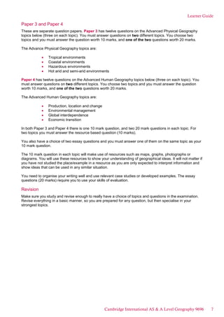 Learner Guide
Paper 3 and Paper 4
These are separate question papers. Paper 3 has twelve questions on the Advanced Physical Geography
topics below (three on each topic). You must answer questions on two different topics. You choose two
topics and you must answer the question worth 10 marks, and one of the two questions worth 20 marks.
The Advance Physical Geography topics are:
Tropical environments
Coastal environments
Hazardous environments
Hot arid and semi-arid environments
Paper 4 has twelve questions on the Advanced Human Geography topics below (three on each topic). You
must answer questions on two different topics. You choose two topics and you must answer the question
worth 10 marks, and one of the two questions worth 20 marks.
The Advanced Human Geography topics are:
Production, location and change
Environmental management
Global interdependence
Economic transition
In both Paper 3 and Paper 4 there is one 10 mark question, and two 20 mark questions in each topic. For
two topics you must answer the resource based question (10 marks).
You also have a choice of two essay questions and you must answer one of them on the same topic as your
10 mark question.
The 10 mark question in each topic will make use of resources such as maps, graphs, photographs or
diagrams. You will use these resources to show your understanding of geographical ideas. It will not matter if
you have not studied the place/example in a resource as you are only expected to interpret information and
show ideas that can be used in any similar situation.
You need to organise your writing well and use relevant case studies or developed examples. The essay
questions (20 marks) require you to use your skills of evaluation.
Revision
Make sure you study and revise enough to really have a choice of topics and questions in the examination.
Revise everything in a basic manner, so you are prepared for any question, but then specialise in your
strongest topics.
Cambridge International AS & A Level Geography 9696 7
 