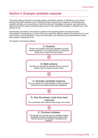 Learner Guide
Section 4: Example candidate response
This section takes you through an example question and learner response. It will help you to see how to
identify words within questions and to understand what is required in your response. Understanding the
questions will help you to know what you need to do with your knowledge, for example, you might need to
describe something, explain something, argue a point of view, apply the knowledge in a different way, or list
what you know.
All information and advice in this section is specific to the example question and response being
demonstrated. It should give you an idea of how your responses might be viewed by an examiner but it is not
a list of what to do in all questions. In your own examination, you will need to pay careful attention to what
each question is asking you to do.
This section is structured as follows.
A. Question
Words in the question have been highlighted and their
meaning explained. This should help you to understand
clearly what is required by the question.
B. Mark scheme
This tells you as clearly as possible what an examiner
expects from an answer to award marks.
C. Example candidate response
This is an answer by a real candidate in exam conditions.
Good points and problems have been highlighted.
D. How the answer could have been
improved
This summarises what could be done to gain more marks.
E. Common mistakes
This will help you to avoid common mistakes made by
candidates. So often candidates lose marks in their
exams because they misread or misinterpret the
questions.
Cambridge International AS & A Level Geography 9696 9
 
