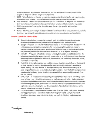 material or viruses. Within medical simulations, doctors and medical students can train for
surgery or diagnosis without danger to real patients
▪ COST – When factoring in the cost of expensive equipment and materials for real experiments ,
simulations often provide a more efficient means of achieving the same objectives
▪ INDEPENDENCE Of time and place – Students can use a simulation at the place and moment of
their own choices. Simulations make experimentation which would otherwise be impossible
▪ TIME - Dimensions of time can be altered in ways that are not possible with real lab
experiments
▪ PLACE - Studying is an example that connect to the central aspects of using Simulations , namely
that injury learning with respect to experimentation creates opportunities and possibilities
USES OF COMPUTER SIMULATIONS
❖ Research Simulations - are used as research tools to establish trends , demonstrate
relationship between system parameters or make predictions about the future
❖ Design – Designers use Simulations to characteristics or visualize a system that doesn’t yet
exist so as achieve an optimum solution . For example using Simulations to model a
manufacturing facility experiments with layout of different capacity machines and storage
bins, time for preparations and transfer of materials , so as to improve efficiency
❖ ANALYSIS – Analysis is refers to the process whereby Simulations is used to determine the
behavior or capacity of a system currently in operation or to verify its correctness. Example
optimizing the management of a hospital , by simulating the scheduling of doctors , staffs ,
equipment and patients
❖ TRAINING – training Simulations are used to recreate situations people face on the job and
to allow trainees to practice a sequence of actions or to learn the correct response an
event. Training can allow learners to make potentially fatal mistakes without injury. A
great range of training can be carried out using Simulations , from the highly complex which
uses bespoke hardware to the simpler training available or a desktop PC ( example IT or
soft skill training )
❖ EDUCATION – In education learners don’t just need to know ' how ' to do something : very
need to know ' why ' Simulations represent an exploratory world where students can use
models to conduct experimentation , to create and test hypothesis and construct their own
understanding of a system. Simulations can provide tools for teachers to demonstrate and
explain the behavior of complex and dynamic system. Potentially any Simulations can be
used on education at one level or another
❖ ENTERTAINMENT – Computer entertainment such as arcade games , war games and role
playing games require a consistent model of an imaginary world. Many make use of
Simulation techniques used in training, design and analysis . Strategy models example :
SimCity
Thank you
Submitted by
 