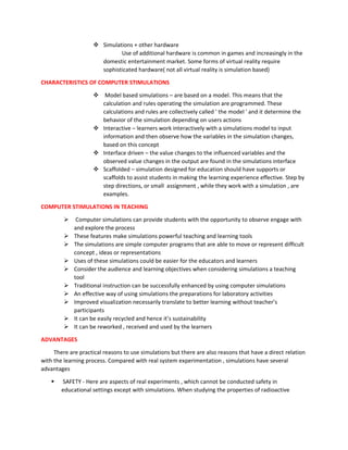 ❖ Simulations + other hardware
Use of additional hardware is common in games and increasingly in the
domestic entertainment market. Some forms of virtual reality require
sophisticated hardware( not all virtual reality is simulation based)
CHARACTERISTICS OF COMPUTER STIMULATIONS
❖ Model based simulations – are based on a model. This means that the
calculation and rules operating the simulation are programmed. These
calculations and rules are collectively called ' the model ' and it determine the
behavior of the simulation depending on users actions
❖ Interactive – learners work interactively with a simulations model to input
information and then observe how the variables in the simulation changes,
based on this concept
❖ Interface driven – the value changes to the influenced variables and the
observed value changes in the output are found in the simulations interface
❖ Scaffolded – simulation designed for education should have supports or
scaffolds to assist students in making the learning experience effective. Step by
step directions, or small assignment , while they work with a simulation , are
examples.
COMPUTER STIMULATIONS IN TEACHING
➢ Computer simulations can provide students with the opportunity to observe engage with
and explore the process
➢ These features make simulations powerful teaching and learning tools
➢ The simulations are simple computer programs that are able to move or represent difficult
concept , ideas or representations
➢ Uses of these simulations could be easier for the educators and learners
➢ Consider the audience and learning objectives when considering simulations a teaching
tool
➢ Traditional instruction can be successfully enhanced by using computer simulations
➢ An effective way of using simulations the preparations for laboratory activities
➢ Improved visualization necessarily translate to better learning without teacher’s
participants
➢ It can be easily recycled and hence it’s sustainability
➢ It can be reworked , received and used by the learners
ADVANTAGES
There are practical reasons to use simulations but there are also reasons that have a direct relation
with the learning process. Compared with real system experimentation , simulations have several
advantages
▪ SAFETY - Here are aspects of real experiments , which cannot be conducted safety in
educational settings except with simulations. When studying the properties of radioactive
 