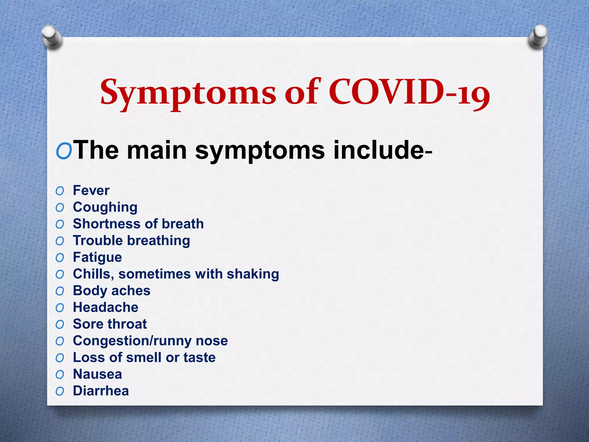 Symptoms of COVID-19
OThe main symptoms include-
O Fever
O Coughing
O Shortness of breath
O Trouble breathing
O Fatigue
O Chills, sometimes with shaking
O Body aches
O Headache
O Sore throat
O Congestion/runny nose
O Loss of smell or taste
O Nausea
O Diarrhea
 