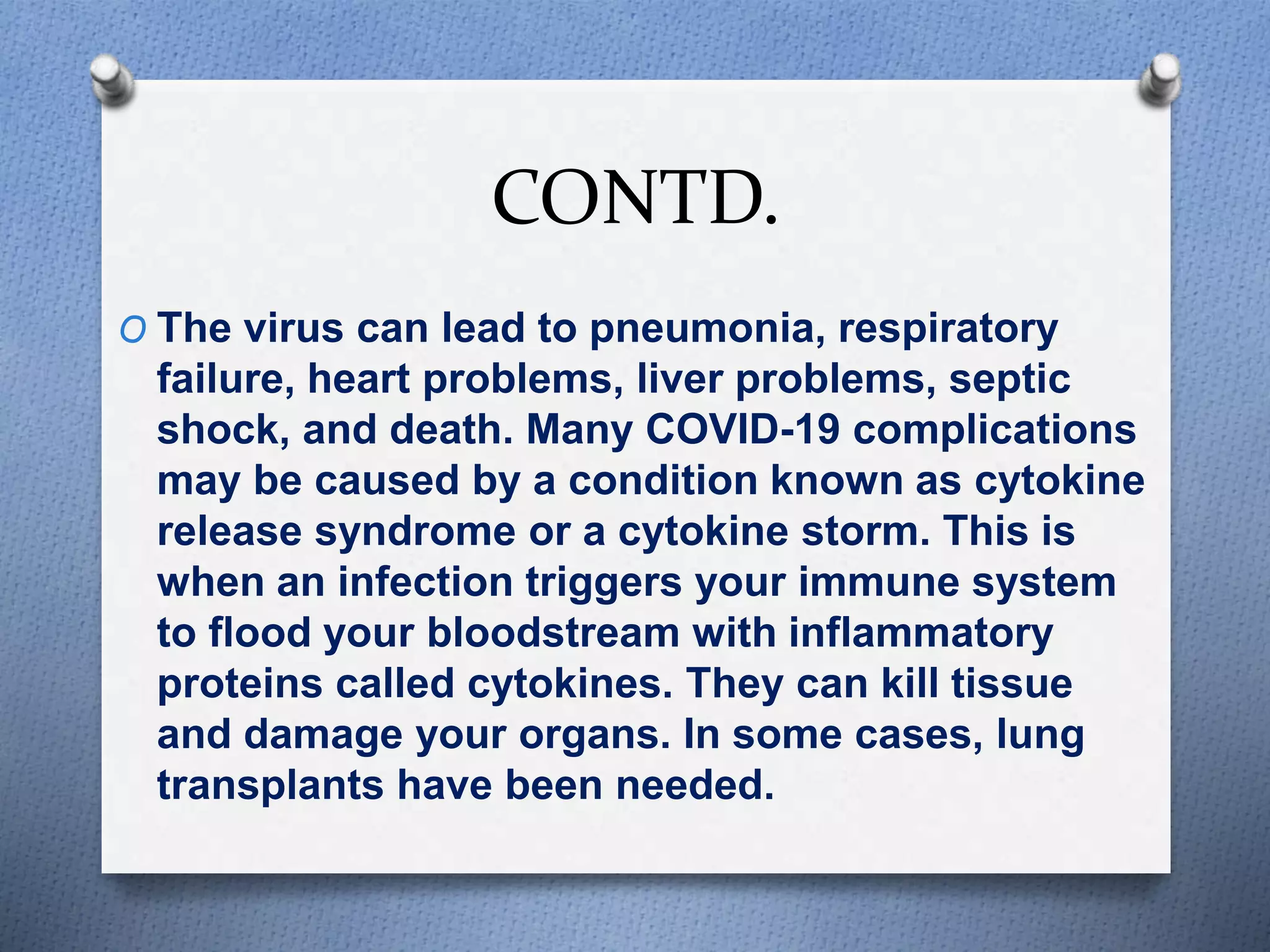 CONTD.
O The virus can lead to pneumonia, respiratory
failure, heart problems, liver problems, septic
shock, and death. Many COVID-19 complications
may be caused by a condition known as cytokine
release syndrome or a cytokine storm. This is
when an infection triggers your immune system
to flood your bloodstream with inflammatory
proteins called cytokines. They can kill tissue
and damage your organs. In some cases, lung
transplants have been needed.
 