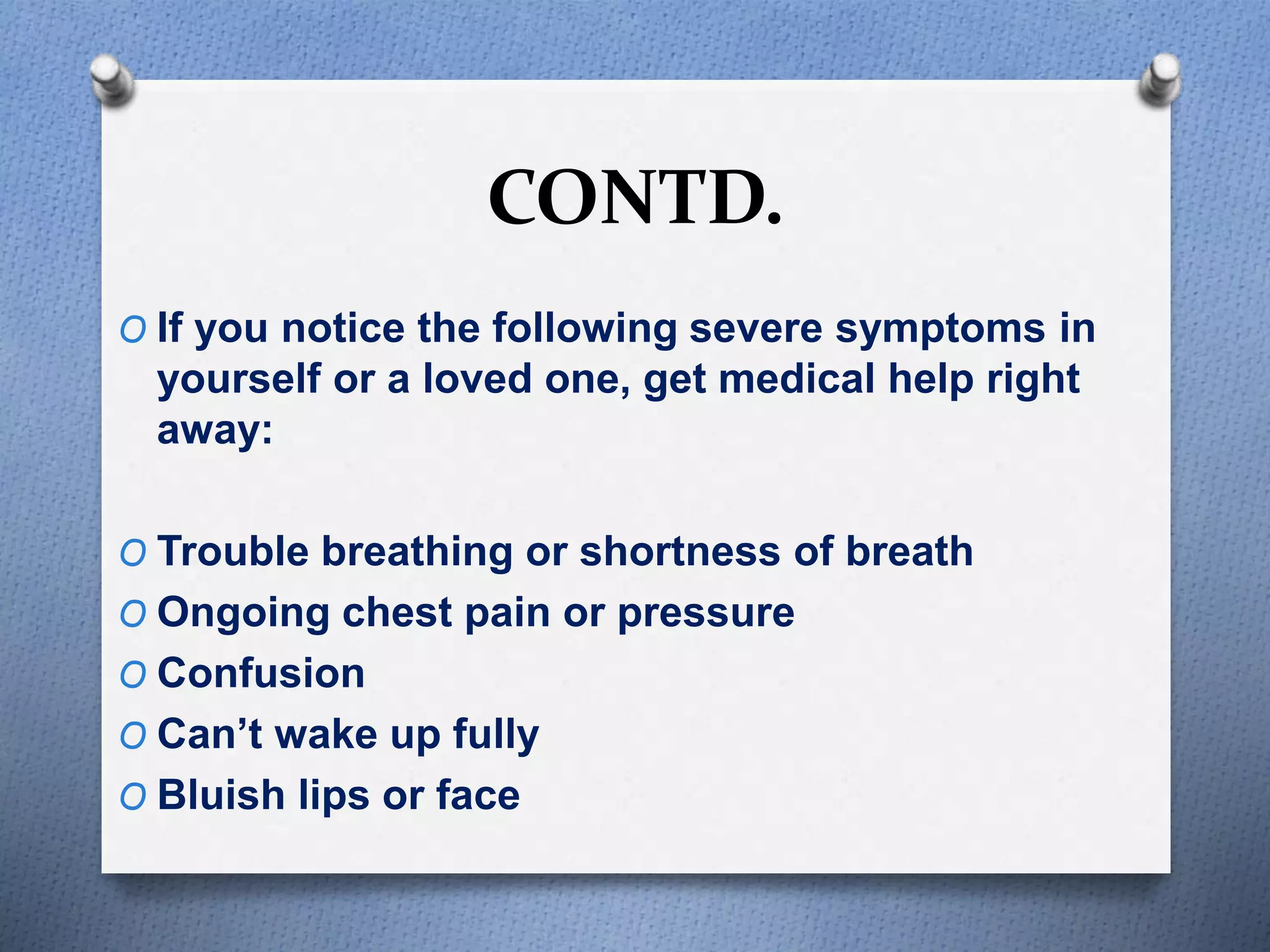 CONTD.
O If you notice the following severe symptoms in
yourself or a loved one, get medical help right
away:
O Trouble breathing or shortness of breath
O Ongoing chest pain or pressure
O Confusion
O Can’t wake up fully
O Bluish lips or face
 
