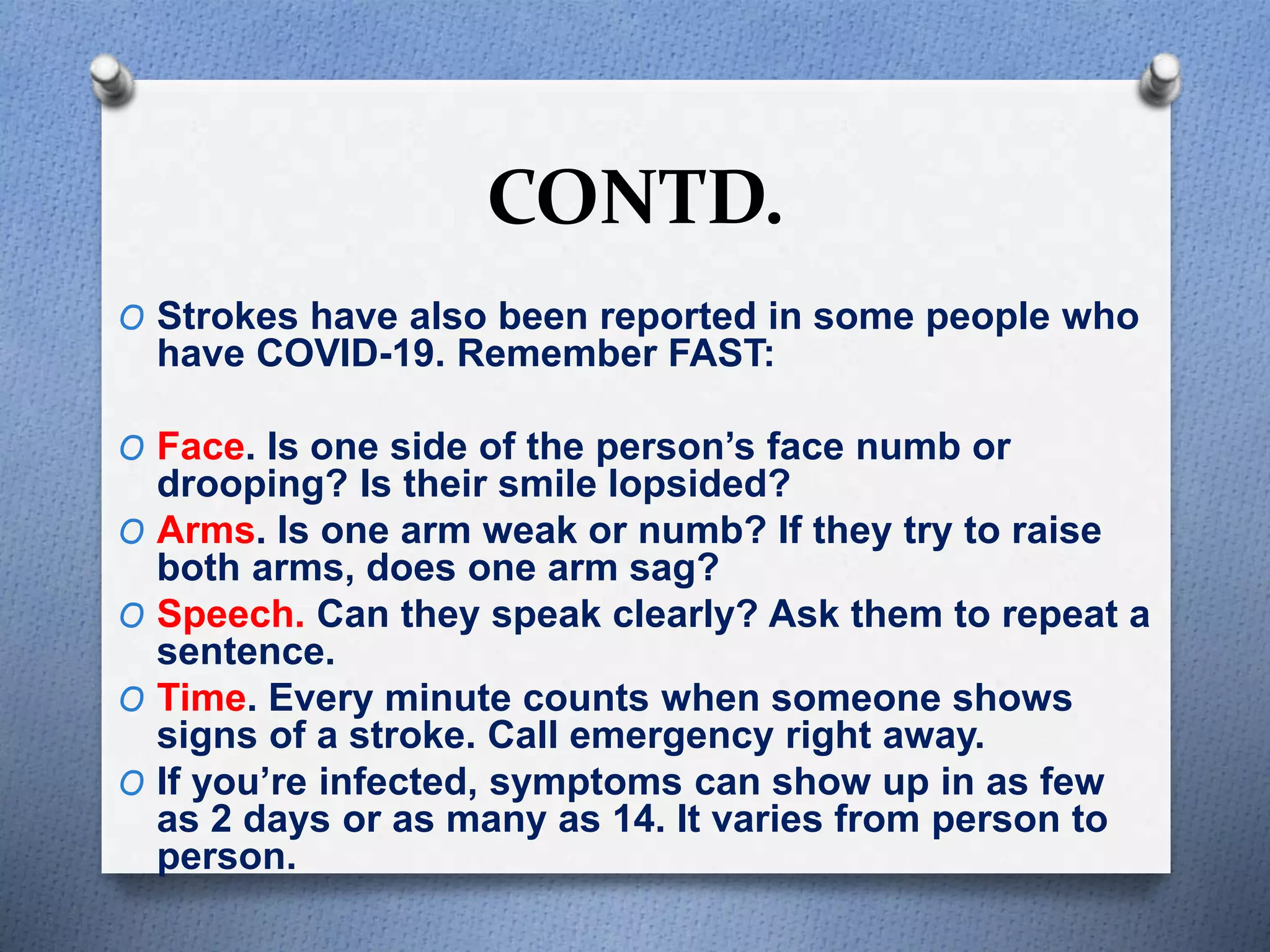 CONTD.
O Strokes have also been reported in some people who
have COVID-19. Remember FAST:
O Face. Is one side of the person’s face numb or
drooping? Is their smile lopsided?
O Arms. Is one arm weak or numb? If they try to raise
both arms, does one arm sag?
O Speech. Can they speak clearly? Ask them to repeat a
sentence.
O Time. Every minute counts when someone shows
signs of a stroke. Call emergency right away.
O If you’re infected, symptoms can show up in as few
as 2 days or as many as 14. It varies from person to
person.
 