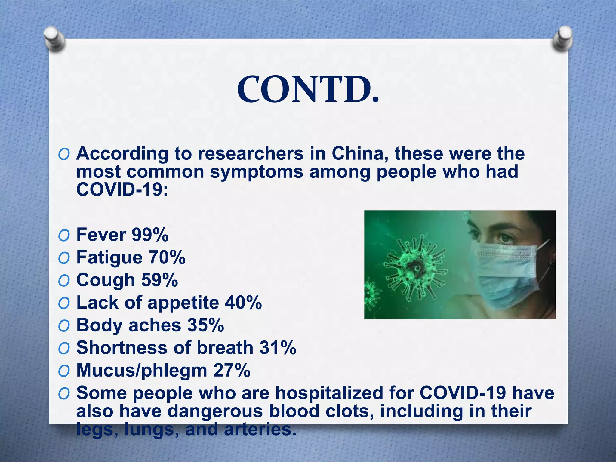 CONTD.
O According to researchers in China, these were the
most common symptoms among people who had
COVID-19:
O Fever 99%
O Fatigue 70%
O Cough 59%
O Lack of appetite 40%
O Body aches 35%
O Shortness of breath 31%
O Mucus/phlegm 27%
O Some people who are hospitalized for COVID-19 have
also have dangerous blood clots, including in their
legs, lungs, and arteries.
 