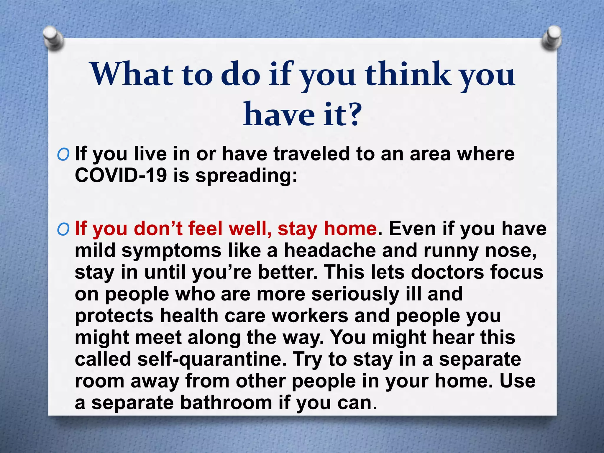 What to do if you think you
have it?
O If you live in or have traveled to an area where
COVID-19 is spreading:
O If you don’t feel well, stay home. Even if you have
mild symptoms like a headache and runny nose,
stay in until you’re better. This lets doctors focus
on people who are more seriously ill and
protects health care workers and people you
might meet along the way. You might hear this
called self-quarantine. Try to stay in a separate
room away from other people in your home. Use
a separate bathroom if you can.
 