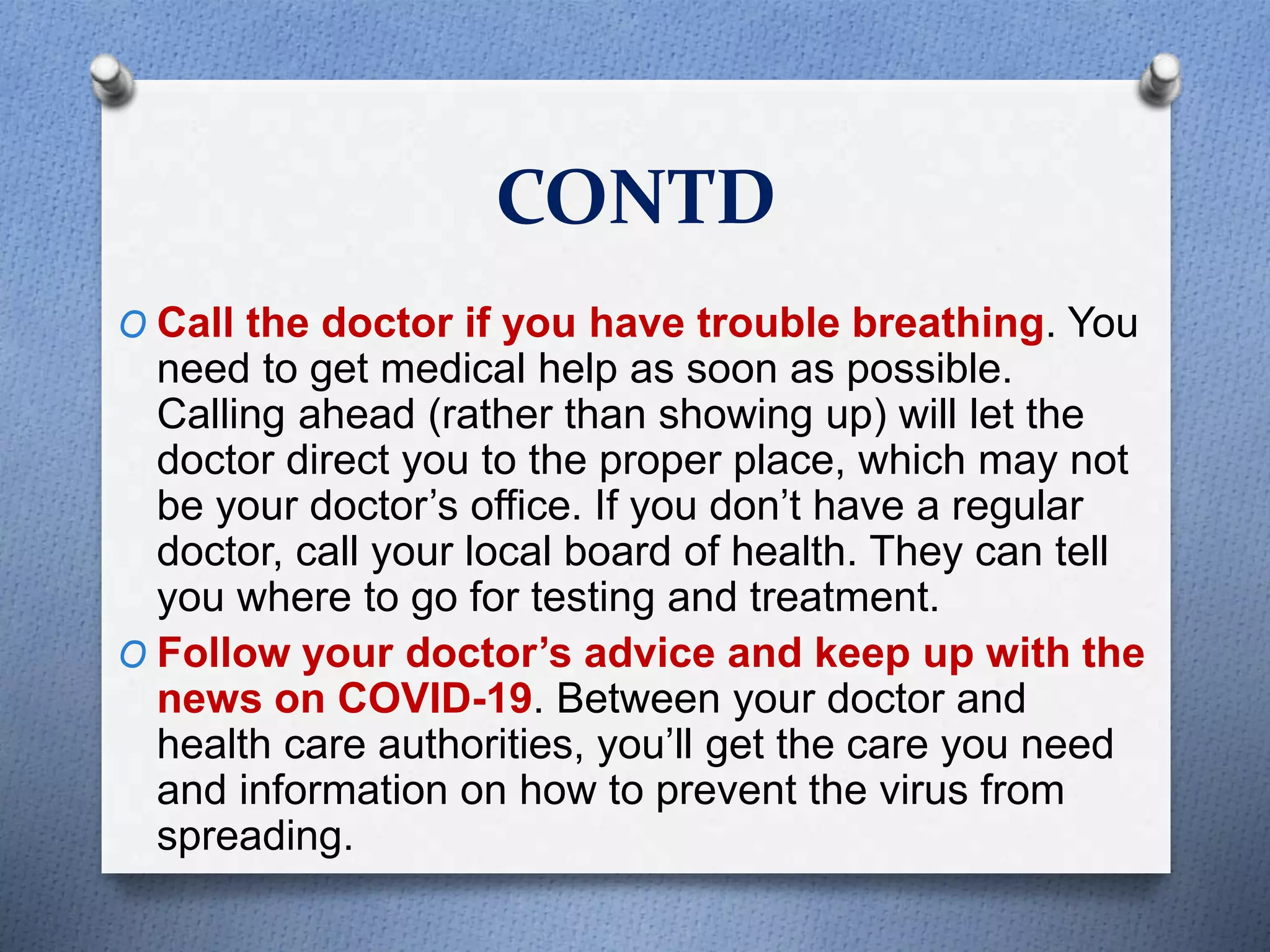 CONTD
O Call the doctor if you have trouble breathing. You
need to get medical help as soon as possible.
Calling ahead (rather than showing up) will let the
doctor direct you to the proper place, which may not
be your doctor’s office. If you don’t have a regular
doctor, call your local board of health. They can tell
you where to go for testing and treatment.
O Follow your doctor’s advice and keep up with the
news on COVID-19. Between your doctor and
health care authorities, you’ll get the care you need
and information on how to prevent the virus from
spreading.
 