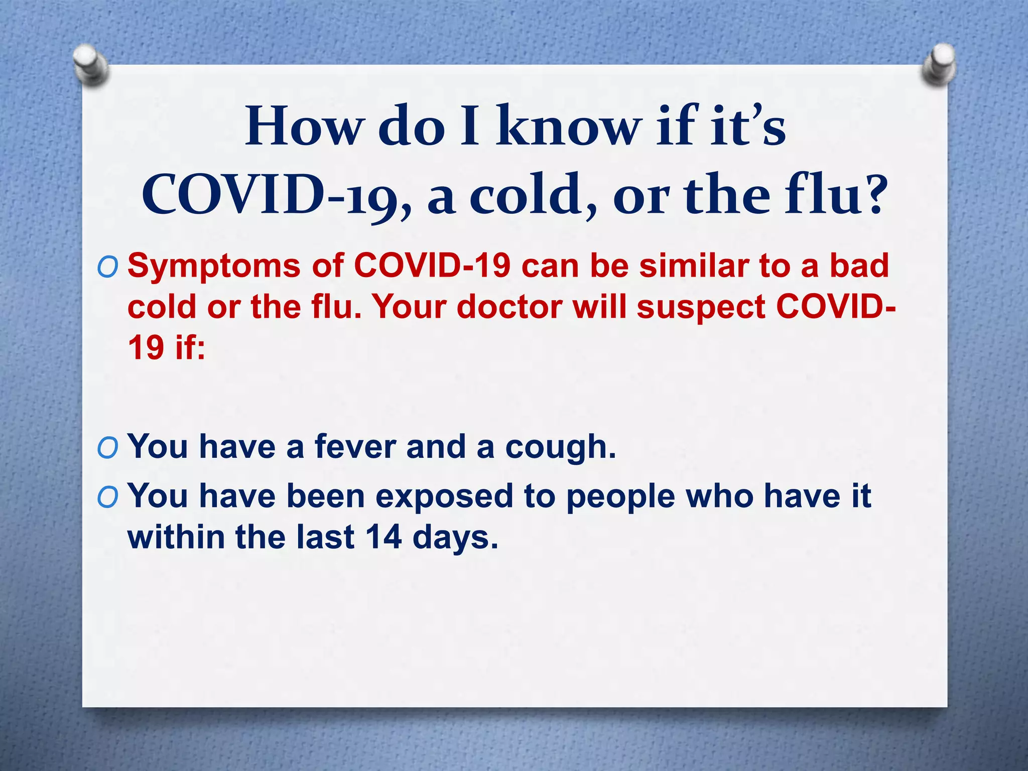 How do I know if it’s
COVID-19, a cold, or the flu?
O Symptoms of COVID-19 can be similar to a bad
cold or the flu. Your doctor will suspect COVID-
19 if:
O You have a fever and a cough.
O You have been exposed to people who have it
within the last 14 days.
 