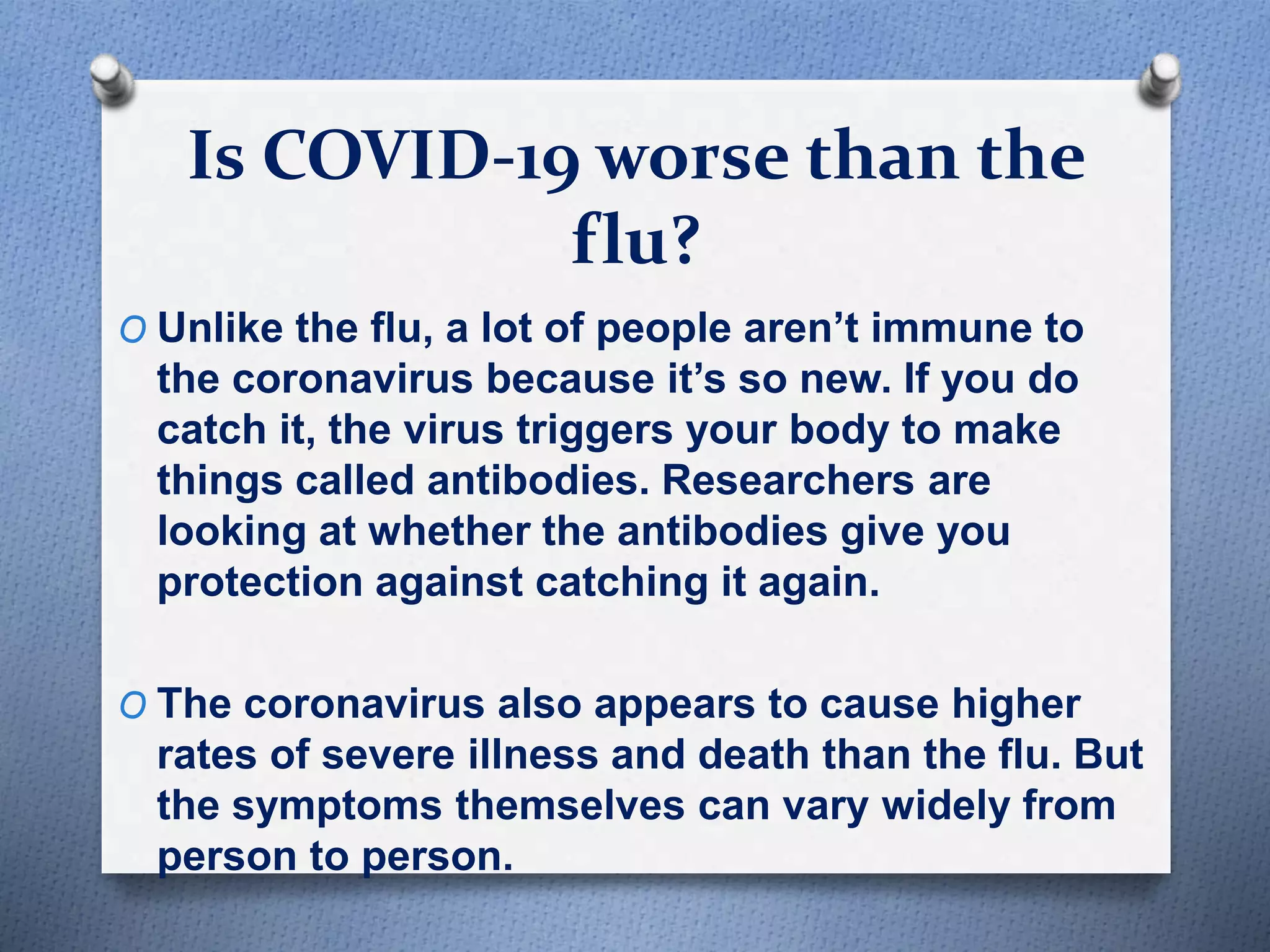 Is COVID-19 worse than the
flu?
O Unlike the flu, a lot of people aren’t immune to
the coronavirus because it’s so new. If you do
catch it, the virus triggers your body to make
things called antibodies. Researchers are
looking at whether the antibodies give you
protection against catching it again.
O The coronavirus also appears to cause higher
rates of severe illness and death than the flu. But
the symptoms themselves can vary widely from
person to person.
 