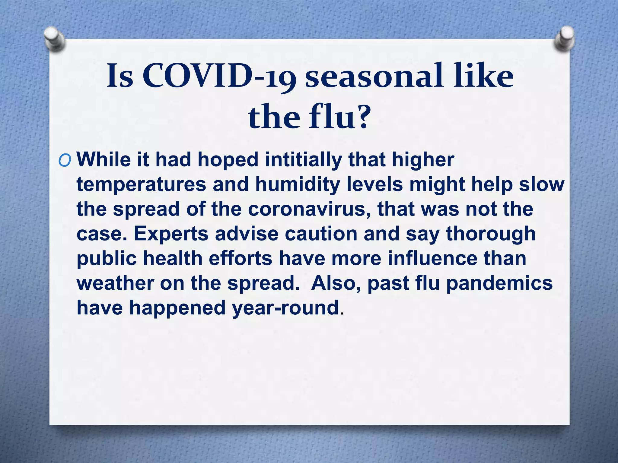 Is COVID-19 seasonal like
the flu?
O While it had hoped intitially that higher
temperatures and humidity levels might help slow
the spread of the coronavirus, that was not the
case. Experts advise caution and say thorough
public health efforts have more influence than
weather on the spread. Also, past flu pandemics
have happened year-round.
 