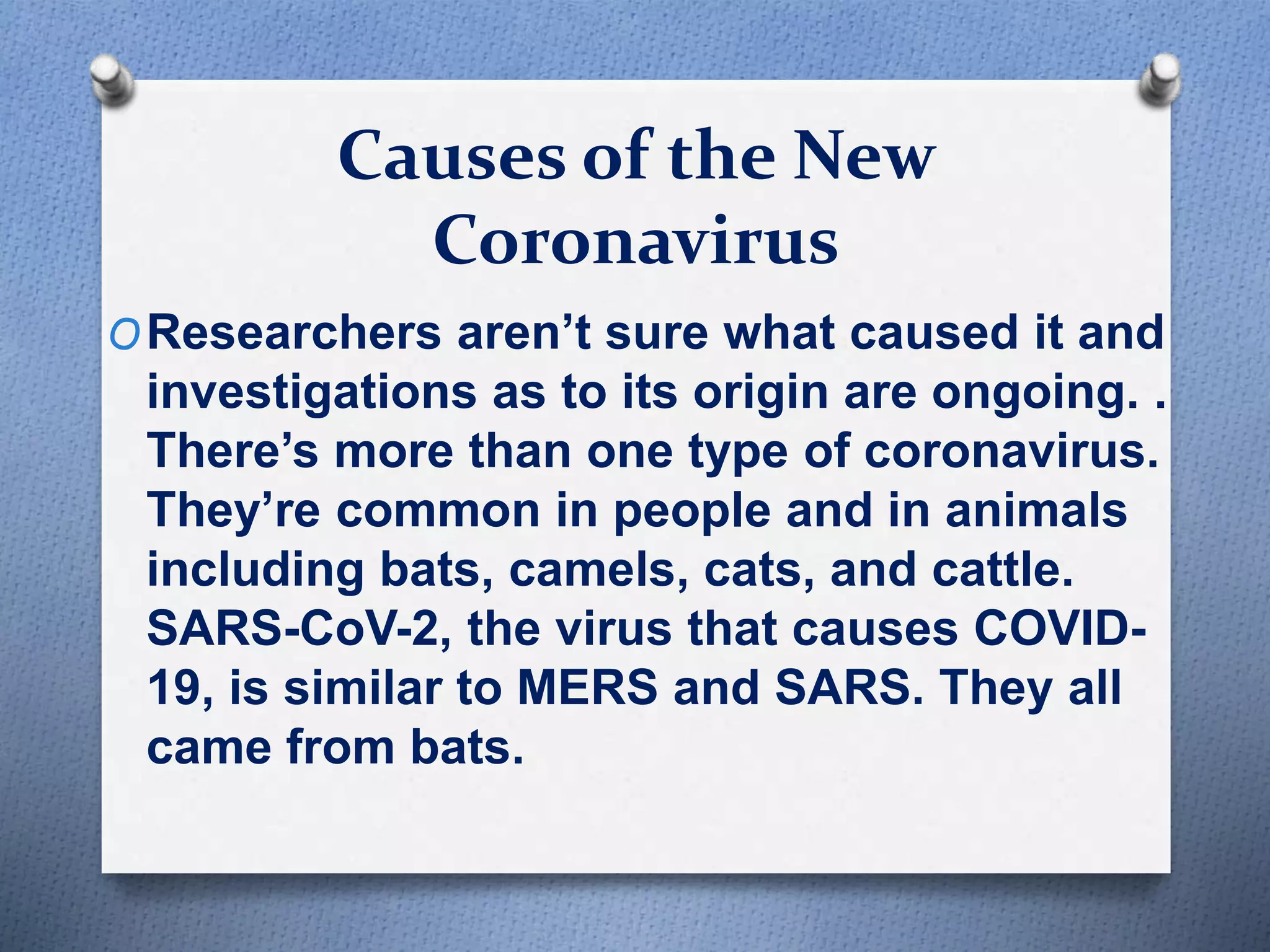Causes of the New
Coronavirus
OResearchers aren’t sure what caused it and
investigations as to its origin are ongoing. .
There’s more than one type of coronavirus.
They’re common in people and in animals
including bats, camels, cats, and cattle.
SARS-CoV-2, the virus that causes COVID-
19, is similar to MERS and SARS. They all
came from bats.
 