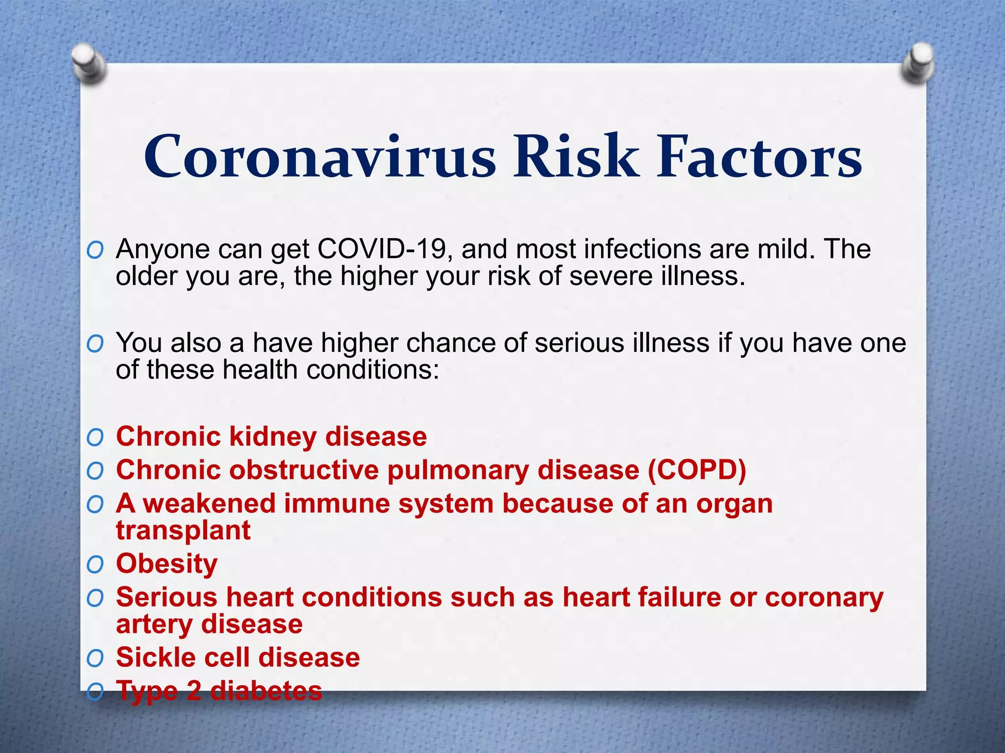 Coronavirus Risk Factors
O Anyone can get COVID-19, and most infections are mild. The
older you are, the higher your risk of severe illness.
O You also a have higher chance of serious illness if you have one
of these health conditions:
O Chronic kidney disease
O Chronic obstructive pulmonary disease (COPD)
O A weakened immune system because of an organ
transplant
O Obesity
O Serious heart conditions such as heart failure or coronary
artery disease
O Sickle cell disease
O Type 2 diabetes
 