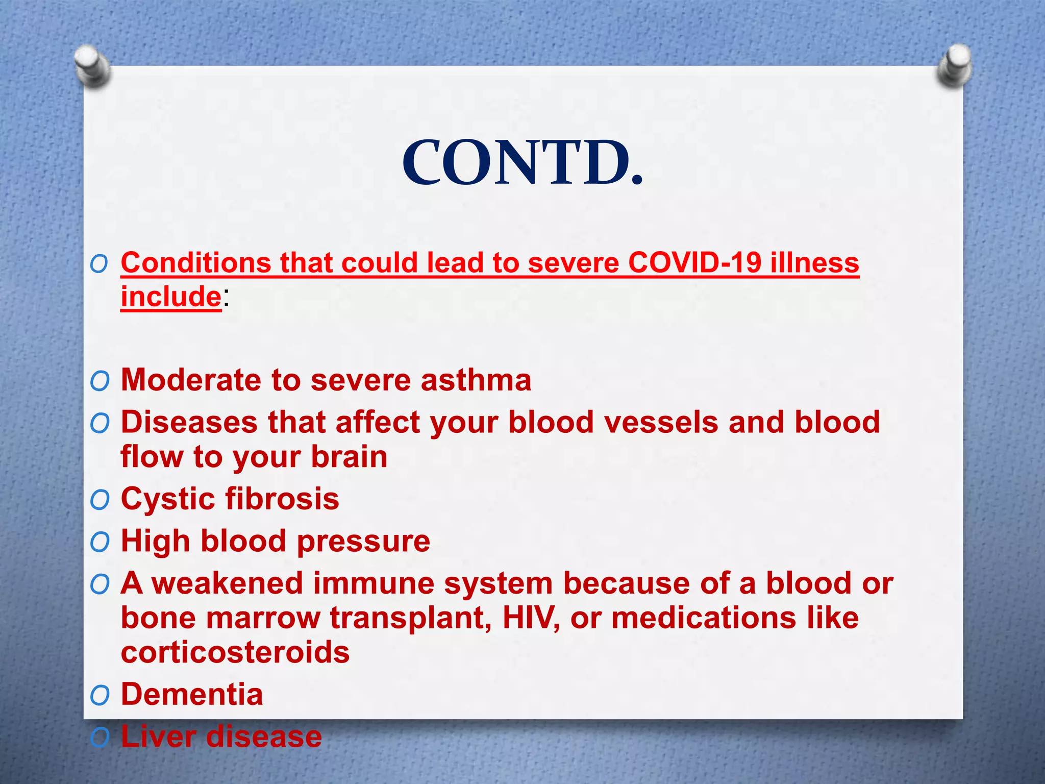 CONTD.
O Conditions that could lead to severe COVID-19 illness
include:
O Moderate to severe asthma
O Diseases that affect your blood vessels and blood
flow to your brain
O Cystic fibrosis
O High blood pressure
O A weakened immune system because of a blood or
bone marrow transplant, HIV, or medications like
corticosteroids
O Dementia
O Liver disease
 