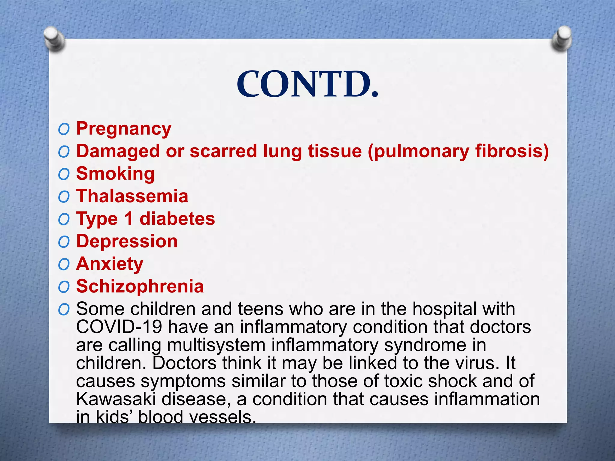 CONTD.
O Pregnancy
O Damaged or scarred lung tissue (pulmonary fibrosis)
O Smoking
O Thalassemia
O Type 1 diabetes
O Depression
O Anxiety
O Schizophrenia
O Some children and teens who are in the hospital with
COVID-19 have an inflammatory condition that doctors
are calling multisystem inflammatory syndrome in
children. Doctors think it may be linked to the virus. It
causes symptoms similar to those of toxic shock and of
Kawasaki disease, a condition that causes inflammation
in kids’ blood vessels.
 